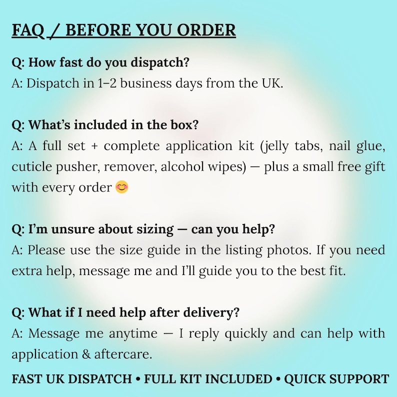 May include: A light blue informational graphic titled FAQ / BEFORE YOU ORDER. It lists questions and answers regarding dispatch times, kit contents including jelly tabs, nail glue, cuticle pusher, remover, and alcohol wipes, sizing help, and support.