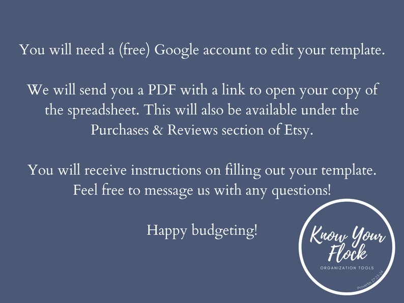 May include: Text on a blue background that reads: "You will need a (free) Google account to edit your template. We will send you a PDF with a link to open your copy of the spreadsheet. This will also be available under the Purchases & Reviews section of Etsy. You will receive instructions on filling out your template. Feel free to message us with any questions! Happy budgeting!"  A white circle with the text "Know Your Flock" and "ORGANIZATION TOOLS" is in the bottom right corner.