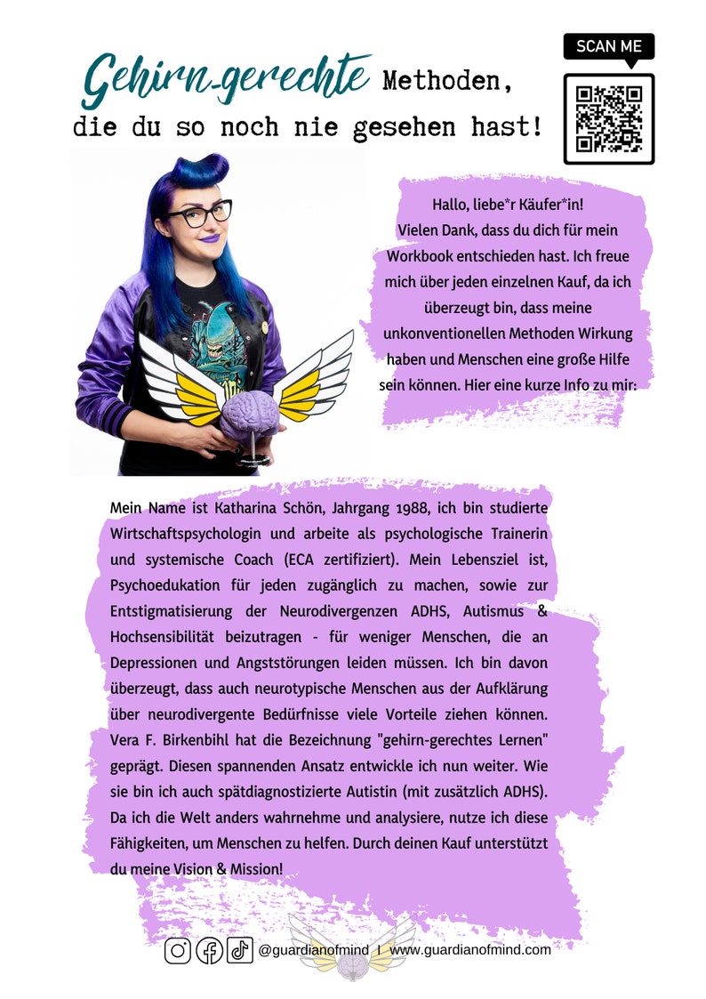 May include: A woman with blue hair and glasses is holding a brain model. The text on the image reads "Gehirn-gerechte Methoden, die du so noch nie gesehen hast!" and "Hallo, lieber K&auml;ufer*in! Vielen Dank, dass du dich f&uuml;r mein Workbook entschieden hast. Ich freue mich &uuml;ber jeden einzelnen Kauf, da ich &uuml;berzeugt bin, dass meine unkonventionellen Methoden Wirkung haben und Menschen eine gro&szlig;e Hilfe sein k&ouml;nnen. Hier eine kurze Info zu mir: Mein Name ist Katharina Sch&ouml;n, Jahrgang 1988, ich bin studierte Wirtschaftspsychologin und arbeite als psychologische Trainerin und systemische Coach (ECA zertifiziert). Mein Lebensziel ist, Psychoedukation f&uuml;r jeden zug&auml;nglich zu machen, sowie zur Entstigmatisierung der Neurodivergenzen ADHS, Autismus & Hochsensibilit&auml;t beizutragen - f&uuml;r weniger Menschen, die an Depressionen und Angstst&ouml;rungen leiden m&uuml;ssen. Ich bin davon &uuml;berzeugt, dass auch neurotypische Menschen aus der Aufkl&auml;rung &uuml;ber neurodivergente Bed&uuml;rfnisse viele Vorteile ziehen k&ouml;nnen. Vera F. Birkenbihl hat die Bezeichnung "gehirn-gerechtes Lernen" gepr&auml;gt. Diesen spannenden Ansatz entwickle ich nun weiter. Wie sie bin ich auch sp&auml;tdiagnostizierte Autistin (mit zus&auml;tzlich ADHS). Da ich die Welt anders wahrnehme und analysiere, nutze ich diese F&auml;higkeiten, um Menschen zu helfen. Durch deinen Kauf unterst&uuml;tzt du meine Vision & Mission! @guardianofmind | www.guardianofmind.com"