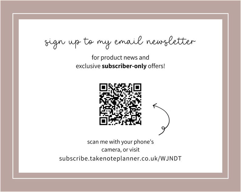 K&ouml;nnte beinhalten: Ein wei&szlig;es rechteckiges Grafikdesign mit braunem Rand. Der Text "sign up to my email newsletter" steht oben. Ein QR-Code und der Text "scan me with your phone's camera, or visit subscribe.takenoteplanner.co.uk/WJNDT" sind ebenfalls vorhanden.