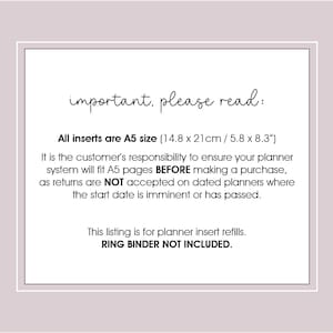 May include: A white text box with black text on a light purple background. The text reads "important, please read:"  "All inserts are A5 size (14.8 x 21cm / 5.8 x 8.3") It is the customer's responsibility to ensure your planner system will fit A5 pages BEFORE making a purchase, as returns are NOT accepted on dated planners where the start date is imminent or has passed. This listing is for planner insert refills. RING BINDER NOT INCLUDED."