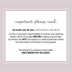 May include: A white text box with black text on a light gray background. The text reads "important, please read:"  "All inserts are A5 size (14.8 x 21cm / 5.8 x 8.3") It is the customer's responsibility to ensure your planner system will fit A5 pages BEFORE making a purchase, as returns are NOT accepted on dated planners where the start date is imminent or has passed. This listing is for planner insert refills. RING BINDER NOT INCLUDED."