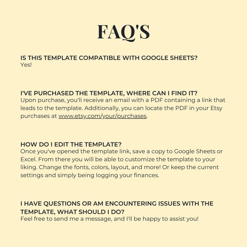 Op de afbeelding: FAQ's over een digitale sjabloon. Is deze sjabloon compatibel met Google Sheets? Ja! Ik heb de sjabloon gekocht, waar kan ik hem vinden? Na aankoop ontvang je een e-mail met een PDF die een link bevat die naar de sjabloon leidt. Je kunt de PDF ook vinden in je Etsy-aankopen op www.etsy.com/your/purchases. Hoe bewerk ik de sjabloon? Nadat je de link naar de sjabloon hebt geopend, sla je een kopie op in Google Sheets of Excel. Van daaruit kun je de sjabloon aanpassen naar wens. Wijzig lettertypen, kleuren, lay-out en meer! Of behoud de huidige instellingen en registreer gewoon je financi&euml;n. Ik heb vragen of ervaar problemen met de sjabloon, wat moet ik doen? Aarzel niet om me een bericht te sturen, ik help je graag!