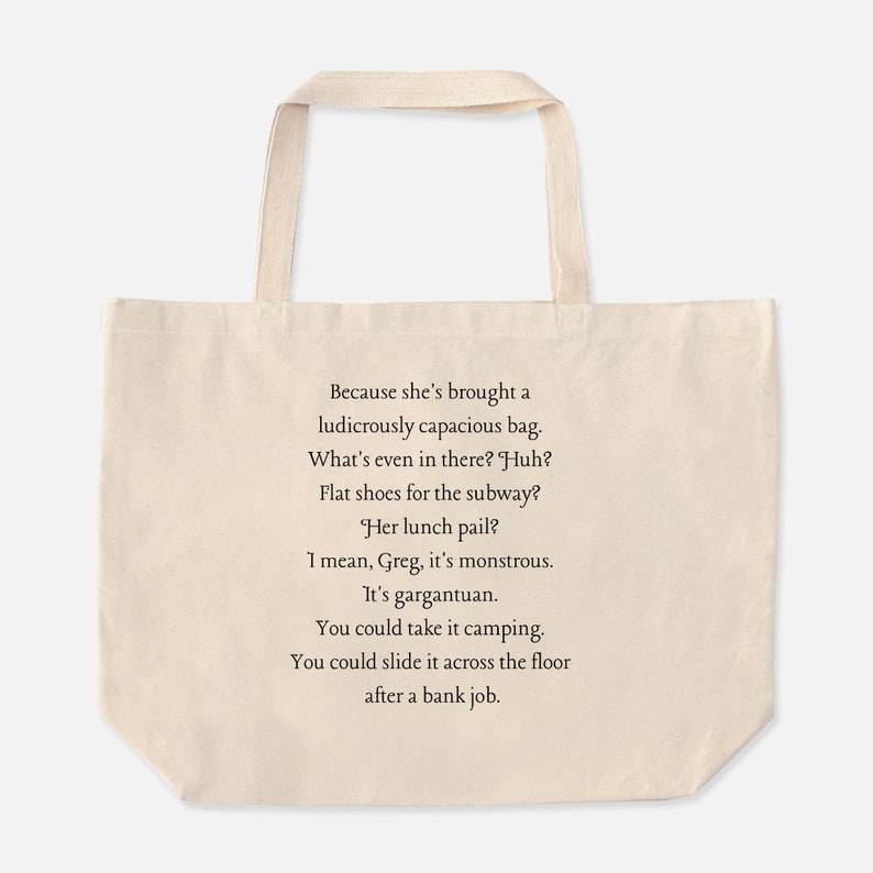 May include: A beige tote bag with a black text quote that reads: "Because she's brought a ludicrously capacious bag. What's even in there? Huh? Flat shoes for the subway? Her lunch pail? I mean, Greg, it's monstrous. It's gargantuan. You could take it camping. You could slide it across the floor after a bank job."