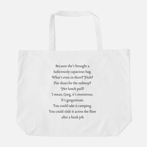 May include: White tote bag with a quote printed on it: "Because she's brought a ludicrously capacious bag. What's even in there? Huh? Flat shoes for the subway? Her lunch pail? I mean, Greg, it's monstrous. It's gargantuan. You could take it camping. You could slide it across the floor after a bank job."