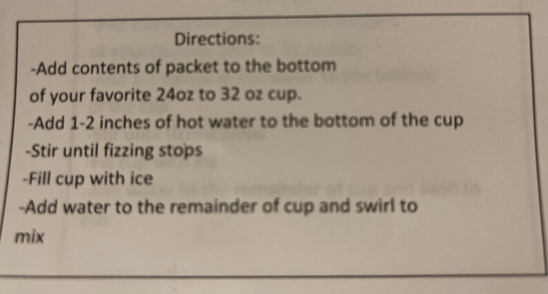 May include: Directions for making a drink: Add contents of packet to the bottom of a 24 to 32 ounce cup, add 1-2 inches of hot water, stir until fizzing stops, fill with ice, add water to the remainder of the cup and swirl to mix.