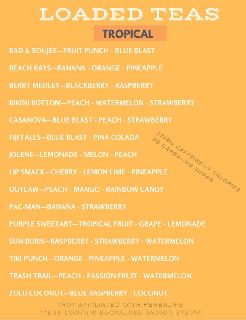 May include: A yellow background with a list of tropical-themed tea flavors. The text reads "LOADED TEAS" in a large font at the top of the image. The text "TROPICAL" is in a smaller font and is highlighted in a light orange box. The list of tea flavors includes "BAD & BOUJEE - FRUIT PUNCH - BLUE BLAST", "BEACH RAYS - BANANA - ORANGE - PINEAPPLE", "BERRY MEDLEY - BLACKBERRY - RASPBERRY", "BIKINI BOTTOM - PEACH - WATERMELON - STRAWBERRY", "CASANOVA - BLUE BLAST - PEACH - STRAWBERRY", "FIJI FALLS - BLUE BLAST - PINA COLADA", "JOLENE - LEMONADE - MELON - PEACH", "LIP SMACK - CHERRY - LEMON LIME - PINEAPPLE", "OUTLAW - PEACH - MANGO - RAINBOW CANDY", "PAC-MAN - BANANA - STRAWBERRY", "PURPLE SWEETART - TROPICAL FRUIT - GRAPE - LEMONADE", "SUN BURN - RASPBERRY - STRAWBERRY - WATERMELON", "TIKI PUNCH - ORANGE - PINEAPPLE - WATERMELON", "TRASH TRAIL - PEACH - PASSION FRUIT - WATERMELON", "ZULU COCONUT - BLUE RASPBERRY - COCONUT". The text at the bottom of the image reads "*NOT AFFILIATED WITH HERBALIFE" and "*TEAS CONTAIN SUCRALOSE AND/OR STEVIA".
