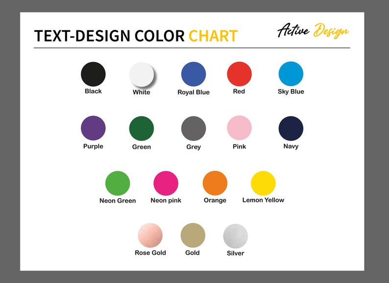 May include: Color chart with 15 different color swatches, including black, white, royal blue, red, sky blue, purple, green, grey, pink, navy, neon green, neon pink, orange, lemon yellow, rose gold, gold, and silver. The chart is titled "TEXT-DESIGN COLOR CHART" and "Active Design".