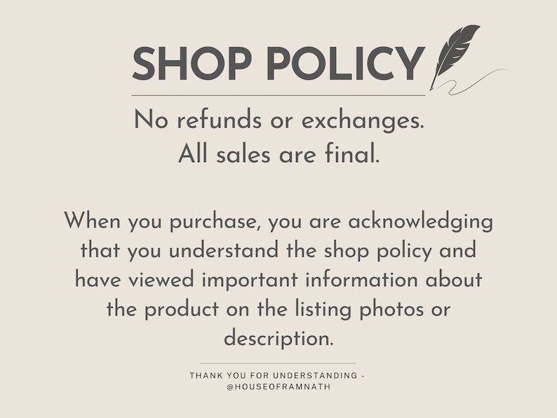 May include: A shop policy notice with the text "SHOP POLICY" in large, bold letters. The text below states "No refunds or exchanges. All sales are final." The text continues, "When you purchase, you are acknowledging that you understand the shop policy and have viewed important information about the product on the listing photos or description." The notice ends with "THANK YOU FOR UNDERSTANDING - @HOUSEOFRAMNATH".