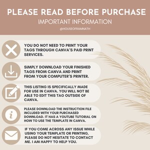 May include: A graphic with important information about purchasing a digital product for use in Canva. The graphic includes icons and text that explains how to download and use the product. The text includes "PLEASE READ BEFORE PURCHASE", "IMPORTANT INFORMATION", "YOU DO NOT NEED TO PRINT YOUR TAGS THROUGH CANVA'S PAID PRINT SERVICES", "SIMPLY DOWNLOAD YOUR FINISHED TAGS FROM CANVA AND PRINT FROM YOUR COMPUTER'S PRINTER", "THIS LISTING IS SPECIFICALLY MADE FOR USE IN CANVA. YOU WILL NOT BE ABLE TO EDIT THIS TAG OUTSIDE OF CANVA", "PLEASE DOWNLOAD THE INSTRUCTION FILE INCLUDED WITH YOUR PURCHASED DOWNLOAD. IT HAS A YOUTUBE TUTORIAL ON HOW TO USE THE TEMPLATE IN CANVA", "IF YOU COME ACROSS ANY ISSUE WHILE USING YOUR TEMPLATE OR PRINTING, PLEASE DO NOT HESITATE TO CONTACT ME. I AM HAPPY TO HELP YOU."