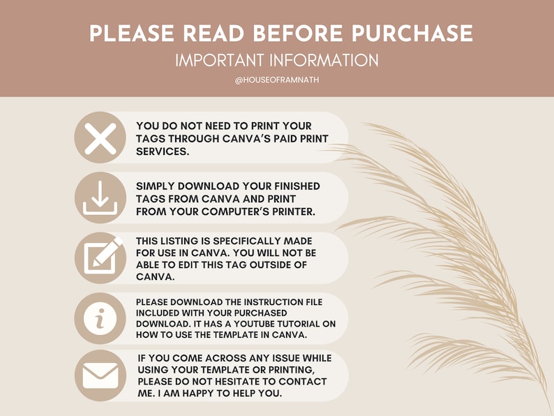 May include: A graphic with important information about purchasing a digital product for use in Canva. The graphic includes icons and text that explains how to download and use the product. The text includes "PLEASE READ BEFORE PURCHASE", "IMPORTANT INFORMATION", "YOU DO NOT NEED TO PRINT YOUR TAGS THROUGH CANVA'S PAID PRINT SERVICES", "SIMPLY DOWNLOAD YOUR FINISHED TAGS FROM CANVA AND PRINT FROM YOUR COMPUTER'S PRINTER", "THIS LISTING IS SPECIFICALLY MADE FOR USE IN CANVA. YOU WILL NOT BE ABLE TO EDIT THIS TAG OUTSIDE OF CANVA", "PLEASE DOWNLOAD THE INSTRUCTION FILE INCLUDED WITH YOUR PURCHASED DOWNLOAD. IT HAS A YOUTUBE TUTORIAL ON HOW TO USE THE TEMPLATE IN CANVA", "IF YOU COME ACROSS ANY ISSUE WHILE USING YOUR TEMPLATE OR PRINTING, PLEASE DO NOT HESITATE TO CONTACT ME. I AM HAPPY TO HELP YOU."