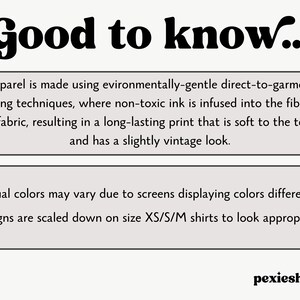 May include: Text graphic with the words "Good to know..." in bold, black font.  The text below explains that apparel is made using environmentally-gentle direct-to-garment printing techniques, where non-toxic ink is infused into the fibers of the fabric, resulting in a long-lasting print that is soft to the touch and has a slightly vintage look.  The text below that explains that actual colors may vary due to screens displaying colors differently.  Designs are scaled down on size XS/S/M shirts to look appropriate.
