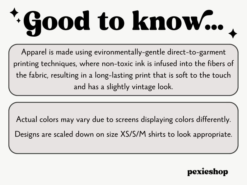 May include: Text graphic with the words "Good to know..." in bold, black font.  The text below explains that apparel is made using environmentally-gentle direct-to-garment printing techniques, where non-toxic ink is infused into the fibers of the fabric, resulting in a long-lasting print that is soft to the touch and has a slightly vintage look.  The text below that explains that actual colors may vary due to screens displaying colors differently.  Designs are scaled down on size XS/S/M shirts to look appropriate.