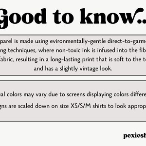 May include: A text graphic with the words "Good to know..." in bold black font. The text below explains that the apparel is made using environmentally-gentle direct-to-garment printing techniques, where non-toxic ink is infused into the fibers of the fabric, resulting in a long-lasting print that is soft to the touch and has a slightly vintage look. The text also states that actual colors may vary due to screens displaying colors differently and that designs are scaled down on size XS/S/M shirts to look appropriate.