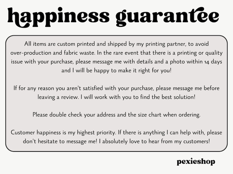 May include: Text on a white background with black text that reads "happiness guarantee". The text below explains the shop's customer satisfaction policy. The text includes phrases like "custom printed", "printing partner", "fabric waste", "rare event", "quality issue", "message me", "details and a photo", "make it right", "satisfied", "best solution", "double check", "size chart", "highest priority", "don't hesitate", "absolutely love", "hear from my customers", and "pexieshop".