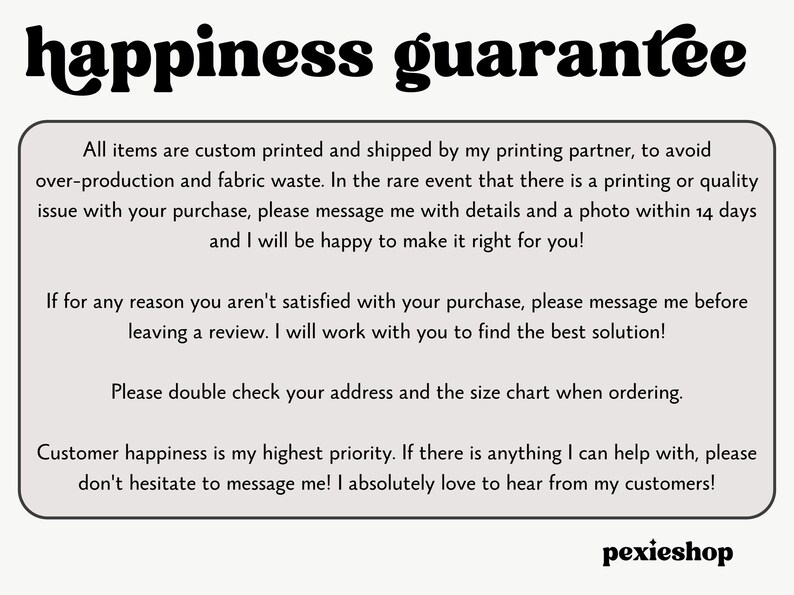 May include: Text on a white background with black text that reads "happiness guarantee". The text below explains the shop's customer satisfaction policy. The text includes phrases like "custom printed", "printing partner", "fabric waste", "rare event", "quality issue", "message me", "details and a photo", "make it right", "satisfied", "best solution", "double check", "size chart", "highest priority", "anything I can help with", "don't hesitate", "absolutely love", "hear from my customers", and "pexieshop".