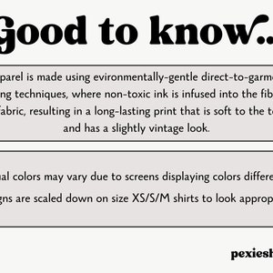 May include: A text-based graphic with the words "Good to know..." in bold, black font. The graphic provides information about the printing process used for apparel, stating that it is environmentally-friendly and uses non-toxic ink. It also mentions that the print is long-lasting, soft to the touch, and has a slightly vintage look. The graphic also notes that actual colours may vary due to screen differences and that designs are scaled down on smaller sizes.