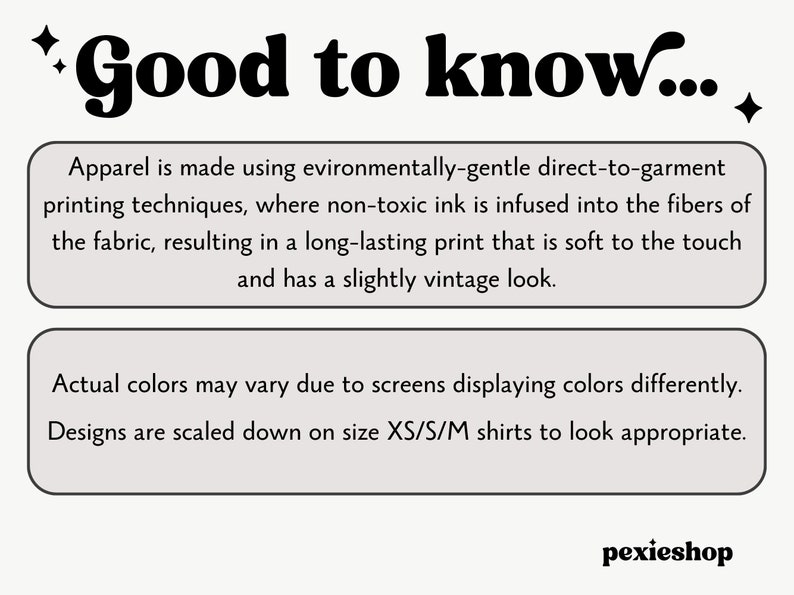 May include: A text-based graphic with the words "Good to know..." in bold, black font. The graphic provides information about the printing process used for apparel, stating that it is environmentally-friendly and uses non-toxic ink. It also mentions that the print is long-lasting, soft to the touch, and has a slightly vintage look. The graphic also notes that actual colours may vary due to screen differences and that designs are scaled down on smaller sizes.