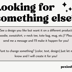 May include: Text overlay on a white background with a black border. The text reads "Looking for something else?"  See a design you like but want it on a different product (hoodie, sweatshirt, v-neck tee, tote bag, mug, etc.)? Please send me a message and I'll make it happen for you! Want to change something? (color, text, design) Just let me know and I will create it for you!"