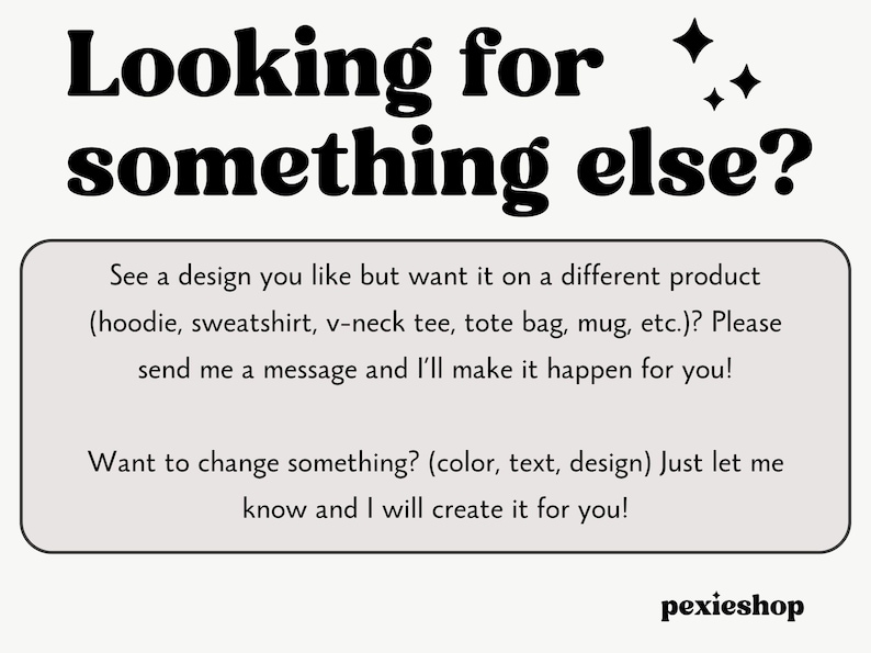 May include: Text overlay on a white background with a black border. The text reads "Looking for something else?"  See a design you like but want it on a different product (hoodie, sweatshirt, v-neck tee, tote bag, mug, etc.)? Please send me a message and I'll make it happen for you! Want to change something? (color, text, design) Just let me know and I will create it for you!"