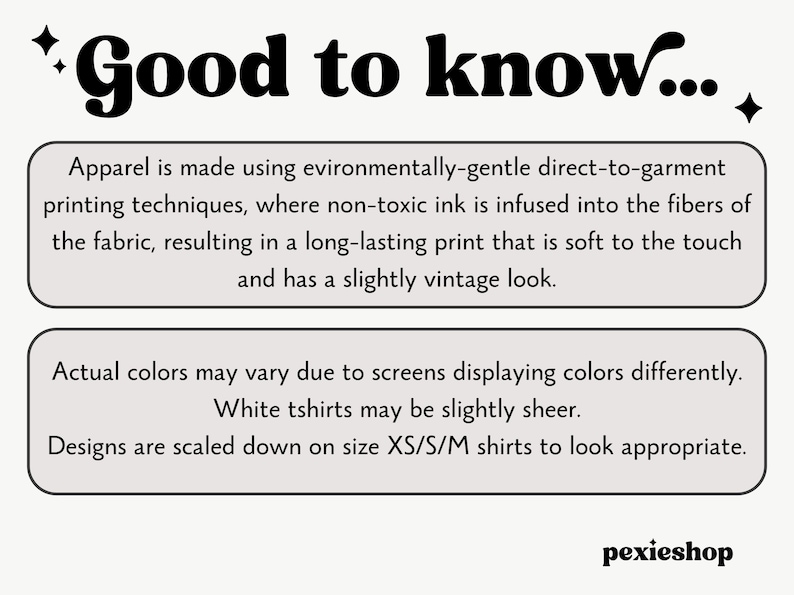 May include: Text graphic with the words "Good to know..." in bold black font.  The text below explains that the apparel is made using environmentally-gentle direct-to-garment printing techniques, where non-toxic ink is infused into the fibers of the fabric, resulting in a long-lasting print that is soft to the touch and has a slightly vintage look.  The text also states that actual colors may vary due to screens displaying colors differently, white t-shirts may be slightly sheer, and designs are scaled down on size XS/S/M shirts to look appropriate.