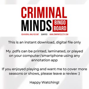 May include: A printable Criminal Minds Bingo board with the text "Behavioral Analysis Unit Quantico www.zinnprinted.etsy.com". The text "This is an instant download, digital file only" is below the board. The text "My .pdfs can be printed, laminated, or played on your computer/smartphone using any annotation app" is below the first text. The text "If you enjoyed playing and want me to cover more seasons or shows, please leave a review :)" is below the second text. The text "Happy Watching!" is below the third text.