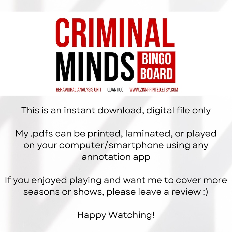 May include: A printable Criminal Minds Bingo board with the text "Behavioral Analysis Unit Quantico www.zinnprinted.etsy.com". The text "This is an instant download, digital file only" is below the board. The text "My .pdfs can be printed, laminated, or played on your computer/smartphone using any annotation app" is below the first text. The text "If you enjoyed playing and want me to cover more seasons or shows, please leave a review :)" is below the second text. The text "Happy Watching!" is below the third text.