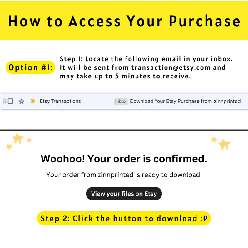 May include: A yellow and white graphic with the text "How to Access Your Purchase" and instructions on how to download a digital purchase from Etsy. The text includes "Option #1: Locate the following email in your inbox. It will be sent from transaction@etsy.com and may take up to 5 minutes to receive." and "Woohoo! Your order is confirmed. Your order from zinnprinted is ready to download. View your files on Etsy. Step 2: Click the button to download :P"