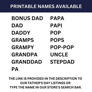May include: Printable list of names for Father's Day gifts. The names include: Bonus Dad, Dad, Daddy, Gramps, Grampy, Grandpa, Granddad, Pa, Papa, Papi, Pop, Pops, Pop-Pop, Uncle, Stepdad. The link is provided in the description to our Father's Day listings or type the name in our store's search bar.