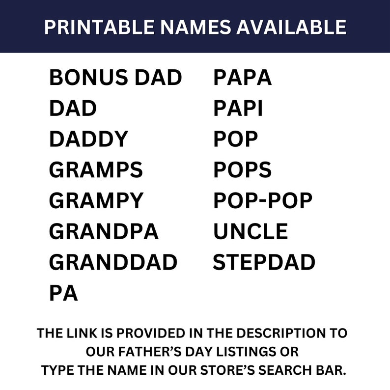 May include: Printable list of names for Father's Day gifts. The names include: Bonus Dad, Dad, Daddy, Gramps, Grampy, Grandpa, Granddad, Pa, Papa, Papi, Pop, Pops, Pop-Pop, Uncle, Stepdad. The link is provided in the description to our Father's Day listings or type the name in our store's search bar.