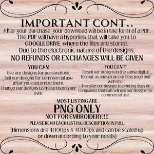 May include: A text-based image with a wooden background. The text reads "IMPORTANT CONT... After your purchase, your download will be in the form of a PDF. The PDF will have a hyperlink that will take you to GOOGLE DRIVE, where the files are stored. Due to the electronic nature of the designs, NO REFUNDS OR EXCHANGES WILL BE GIVEN YOU CAN Use our designs for personal use. Sell our designs for commercial use after you customize them. Change our designs to make them your own. YOU CAN'T Resell our designs in the same digital format as shown on our Etsy page and website. Transfer our designs to printing sites or companies that can/will use our designs for commercial use. MOST LISTING ARE PNG ONLY NOT FOR EMBROIDERY!!!! PLEASE READ EACH LISTING DESCRIPTION IN FULL [Dimensions are 4000px X 4000px and can be scaled up or down according to your needs]"