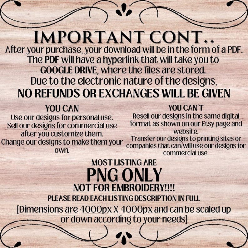 May include: A text-based image with a wooden background. The text reads "IMPORTANT CONT... After your purchase, your download will be in the form of a PDF. The PDF will have a hyperlink that will take you to GOOGLE DRIVE, where the files are stored. Due to the electronic nature of the designs, NO REFUNDS OR EXCHANGES WILL BE GIVEN YOU CAN Use our designs for personal use. Sell our designs for commercial use after you customize them. Change our designs to make them your own. YOU CAN'T Resell our designs in the same digital format as shown on our Etsy page and website. Transfer our designs to printing sites or companies that can/will use our designs for commercial use. MOST LISTING ARE PNG ONLY NOT FOR EMBROIDERY!!!! PLEASE READ EACH LISTING DESCRIPTION IN FULL [Dimensions are 4000px X 4000px and can be scaled up or down according to your needs]"
