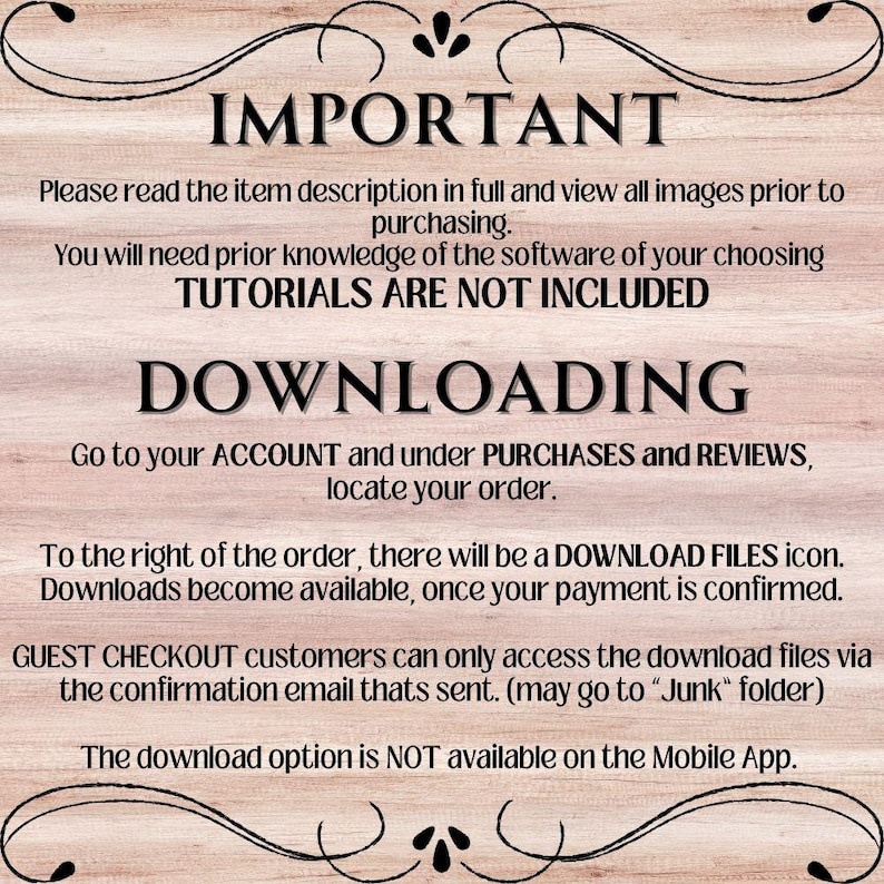 May include: A text-based image with a wooden background and white text. The text reads "IMPORTANT" in large letters, followed by instructions on how to download digital files purchased on Etsy. The text includes the phrases "Please read the item description in full", "TUTORIALS ARE NOT INCLUDED", "DOWNLOADING", "GUEST CHECKOUT", "DOWNLOAD FILES", "confirmation email", "Junk folder", and "Mobile App".