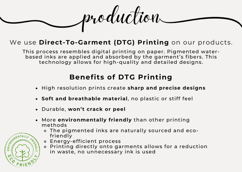 May include: Direct-to-garment (DTG) printing is a process that resembles digital printing on paper. It uses water-based inks that are applied and absorbed by the garment's fibers. This technology allows for high-quality and detailed designs. Benefits of DTG printing include high-resolution prints, soft and breathable material, durability, and eco-friendly inks.