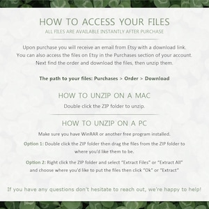 May include: A white background with black text explaining how to access and unzip files purchased from Etsy. The text includes instructions for both Mac and PC users. The text reads "How to Access Your Files", "All files are available instantly after purchase", "Upon purchase you will receive an email from Etsy with a download link", "You can also access the files on Etsy in the Purchases section of your account", "Next find the order and download the files, then unzip them", "The path to your files: Purchases > Order > Download", "How to Unzip on a Mac", "Double click the ZIP folder to unzip", "How to Unzip on a PC", "Make sure you have WinRAR or another free program installed", "Option 1: Double click the ZIP folder then drag the files from the ZIP folder to where you'd like them to be", "Option 2: Right click the ZIP folder and select "Extract Files" or "Extract All" and choose where you'd like to put the files then click "Ok" or "Extract", "If you have any questions don't hesitate to reach out, we're happy to help!"