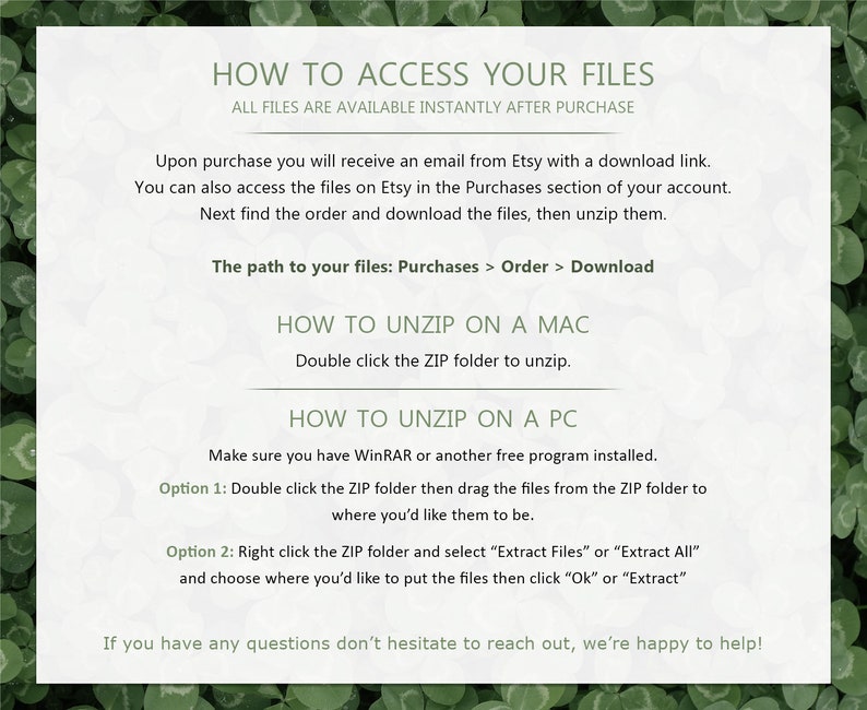 May include: A white background with black text explaining how to access and unzip files purchased from Etsy. The text includes instructions for both Mac and PC users. The text reads "How to Access Your Files", "All files are available instantly after purchase", "Upon purchase you will receive an email from Etsy with a download link", "You can also access the files on Etsy in the Purchases section of your account", "Next find the order and download the files, then unzip them", "The path to your files: Purchases > Order > Download", "How to Unzip on a Mac", "Double click the ZIP folder to unzip", "How to Unzip on a PC", "Make sure you have WinRAR or another free program installed", "Option 1: Double click the ZIP folder then drag the files from the ZIP folder to where you'd like them to be", "Option 2: Right click the ZIP folder and select "Extract Files" or "Extract All" and choose where you'd like to put the files then click "Ok" or "Extract", "If you have any questions don't hesitate to reach out, we're happy to help!"