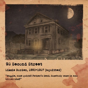 May include: A vintage-style illustration of a two-story house with a porch and a fence. The house is dark gray with white trim and has a moon in the sky above it. The text "92 Second Street" is at the bottom of the image, along with the text "Lizzie Borden, 1860-1937 (aquitted)". The text "Maggie, come quick!! Father's dead. Somebody came in and killed him!!" is also included.