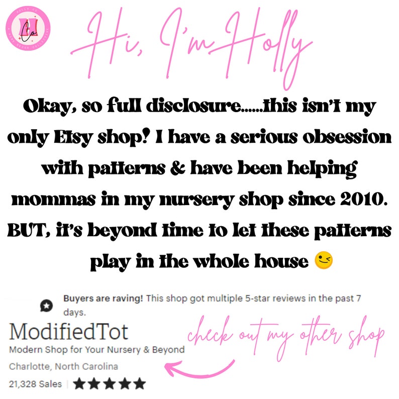 May include: A pink and white Etsy shop logo with the text "Hi, I'm Holly" written in pink cursive. The text "Okay, so full disclosure...this isn't my only Etsy shop! I have a serious obsession with patterns & have been helping mommas in my nursery shop since 2010. BUT, it's beyond time to let these patterns play in the whole house" is written in black. The text "Buyers are raving! This shop got multiple 5-star reviews in the past 7 days." is written in pink. The text "ModifiedTot Modern Shop for Your Nursery & Beyond Charlotte, North Carolina 21,328 Sales" is written in black. Five gold stars are shown below the text. The text "check out my other shop" is written in pink cursive with a pink arrow pointing to the left.