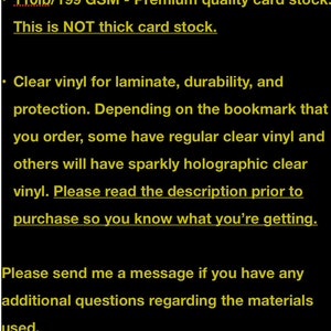 May include: Text on a black background describing the materials used for bookmarks. The text reads: "Materials Used for Bookmarks: &bull; 110lb/199 GSM - Premium quality card stock. This is NOT thick card stock. &bull; Clear vinyl for laminate, durability, and protection. Depending on the bookmark that you order, some have regular clear vinyl and others will have sparkly holographic clear vinyl. Please read the description prior to purchase so you know what you're getting. Please send me a message if you have any additional questions regarding the materials used. Thanks! tfcreations17"