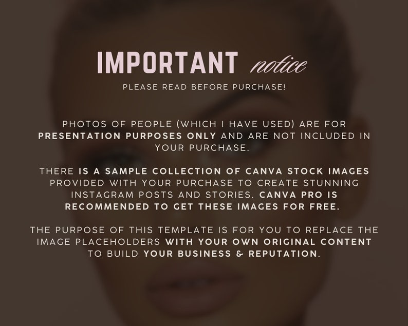 Op de afbeelding: Tekst overlay op een wazige achtergrondafbeelding. De tekst luidt "IMPORTANT notice PLEASE READ BEFORE PURCHASE! PHOTOS OF PEOPLE (WHICH I HAVE USED) ARE FOR PRESENTATION PURPOSES ONLY AND ARE NOT INCLUDED IN YOUR PURCHASE. THERE IS A SAMPLE COLLECTION OF CANVA STOCK IMAGES PROVIDED WITH YOUR PURCHASE TO CREATE STUNNING INSTAGRAM POSTS AND STORIES. CANVA PRO IS RECOMMENDED TO GET THESE IMAGES FOR FREE. THE PURPOSE OF THIS TEMPLATE IS FOR YOU TO REPLACE THE IMAGE PLACEHOLDERS WITH YOUR OWN ORIGINAL CONTENT TO BUILD YOUR BUSINESS & REPUTATION."