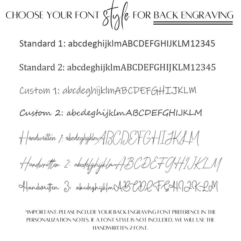 May include: A list of font styles for back engraving, including Standard 1, Standard 2, Custom 1, Custom 2, Handwritten 1, Handwritten 2, and Handwritten 3. The text "*IMPORTANT: PLEASE INCLUDE YOUR BACK ENGRAVING FONT PREFERENCE IN THE PERSONALIZATION NOTES. IF A FONT STYLE IS NOT INCLUDED, WE WILL USE THE HANDWRITTEN 2 FONT." is at the bottom of the image.