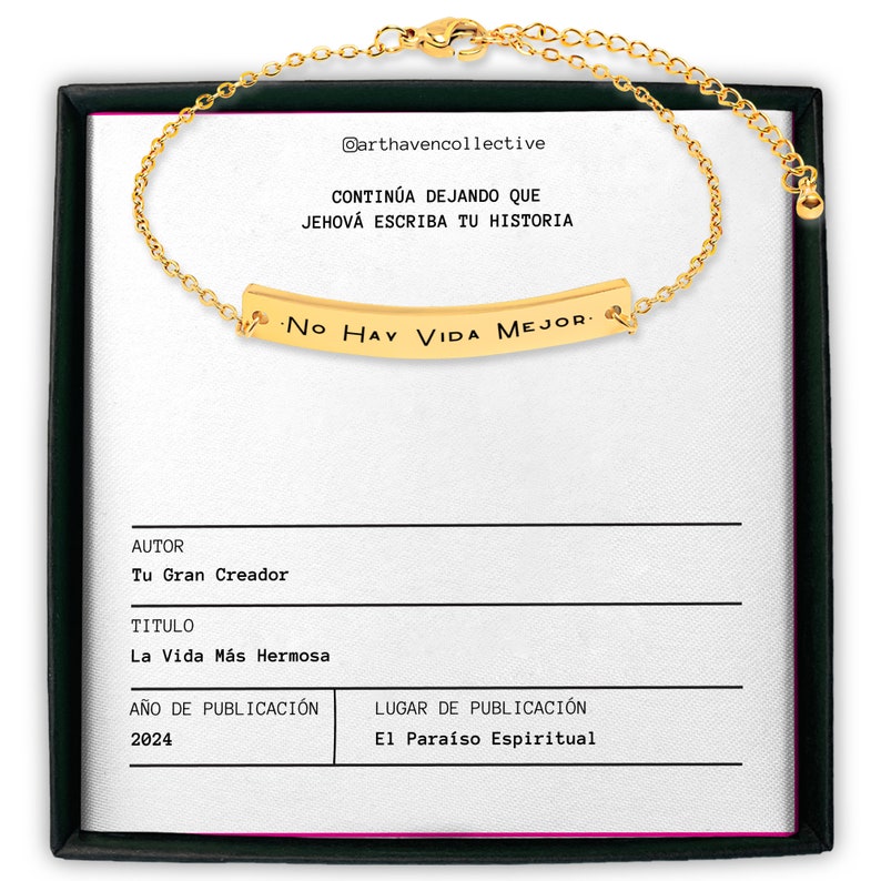 May include: A gold chain bracelet with a gold bar charm that reads "No Hay Vida Mejor." The bracelet is displayed in a black box with a white background. The box also includes the text "@arthavencollective", "CONTIN&Uacute;A DEJANDO QUE JEHOV&Aacute; ESCRIBA TU HISTORIA", "AUTOR", "Tu Gran Creador", "TITULO", "La Vida M&aacute;s Hermosa", "A&Ntilde;O DE PUBLICACI&Oacute;N", "2024", "LUGAR DE PUBLICACI&Oacute;N", and "El Para&iacute;so Espiritual."