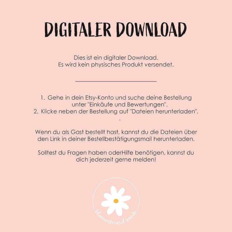 May include: A pink background with white text that reads "DIGITALER DOWNLOAD". The text below explains that this is a digital download and no physical product will be shipped. Instructions are provided on how to download the digital file from Etsy. The text also includes a contact email for questions or help. A white daisy with a green stem is at the bottom of the image.
