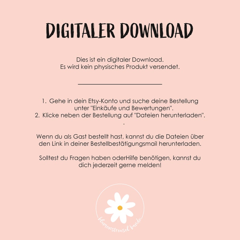 May include: A pink background with white text that reads "DIGITALER DOWNLOAD". The text below explains that this is a digital download and no physical product will be shipped. Instructions are provided on how to download the digital file from Etsy. The text also includes a contact email for questions or help. A white daisy with a green stem is at the bottom of the image.