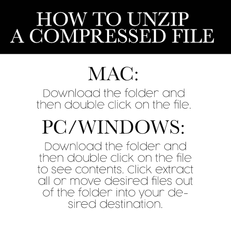 Instructions on how to unzip a compressed file. MAC: Download the folder and double click on the file. PC/Windows: Download, double click to see contents, Click extract or move files to desired destination.
