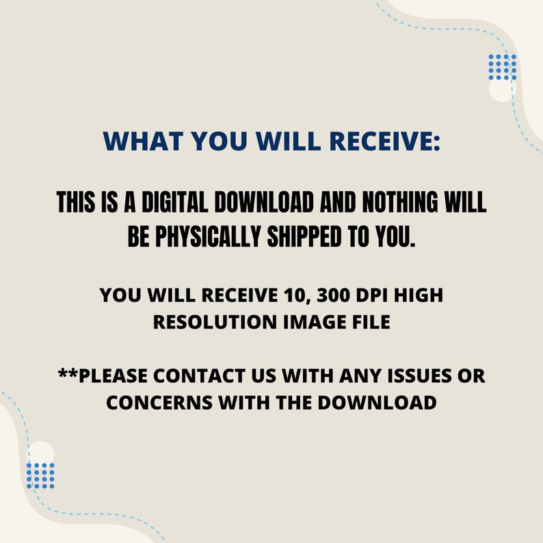 May include: Text on a beige background with blue dotted lines and blue shapes. The text reads: "WHAT YOU WILL RECEIVE: THIS IS A DIGITAL DOWNLOAD AND NOTHING WILL BE PHYSICALLY SHIPPED TO YOU. YOU WILL RECEIVE 10, 300 DPI HIGH RESOLUTION IMAGE FILE **PLEASE CONTACT US WITH ANY ISSUES OR CONCERNS WITH THE DOWNLOAD"