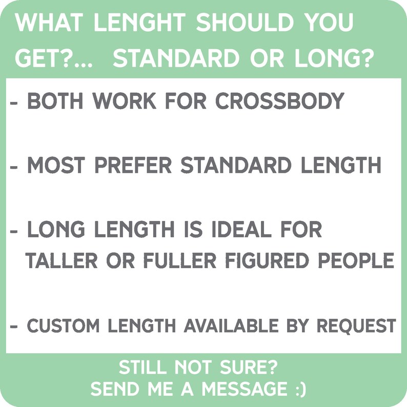 May include: A black and white graphic with text that reads "WHAT LENGHT SHOULD YOU GET?... STANDARD OR LONG?" and provides information about the length of a product. The text also reads "BOTH WORK FOR CROSSBODY", "MOST PREFER STANDARD LENGTH", "LONG LENGTH IS IDEAL FOR TALLER OR FULLER FIGURED PEOPLE", "CUSTOM LENGTH AVAILABLE BY REQUEST", "STILL NOT SURE? SEND ME A MESSAGE :)".