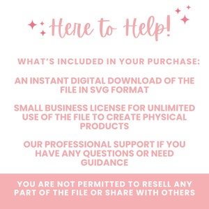May include: A pink and white text graphic with the words "Here to Help!" and details what is included in the purchase: an instant digital download of the file in SVG format, a small business licence for unlimited use of the file to create physical products, professional support if you have any questions or need guidance, and a statement that you are not permitted to resell any part of the file or share with others.