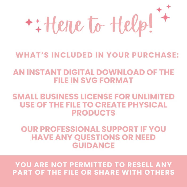 May include: A pink and white text graphic with the words "Here to Help!" and details what is included in the purchase: an instant digital download of the file in SVG format, a small business licence for unlimited use of the file to create physical products, professional support if you have any questions or need guidance, and a statement that you are not permitted to resell any part of the file or share with others.