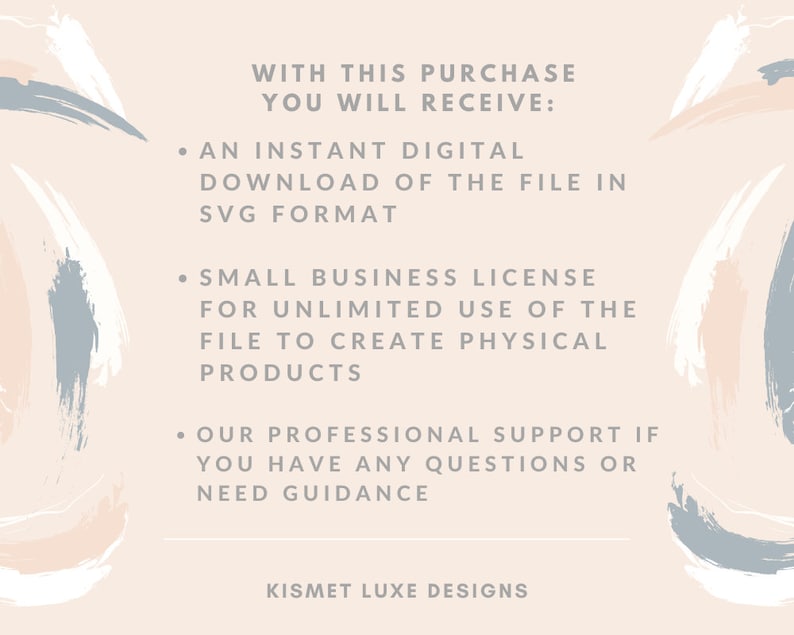 May include: Text graphic with a pink, white, and blue abstract background. The text reads: "WITH THIS PURCHASE YOU WILL RECEIVE: &bull; AN INSTANT DIGITAL DOWNLOAD OF THE FILE IN SVG FORMAT &bull; SMALL BUSINESS LICENSE FOR UNLIMITED USE OF THE FILE TO CREATE PHYSICAL PRODUCTS &bull; OUR PROFESSIONAL SUPPORT IF YOU HAVE ANY QUESTIONS OR NEED GUIDANCE KISMET LUXE DESIGNS"